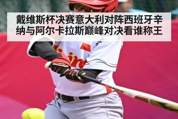 戴维斯杯决赛意大利对阵西班牙辛纳与阿尔卡拉斯巅峰对决看谁称王
