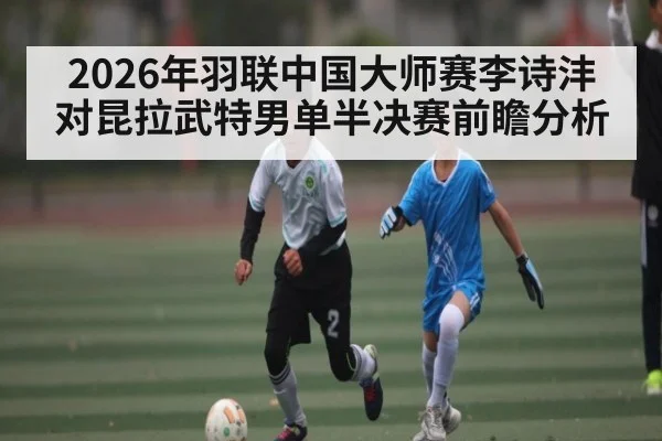 2026年羽联中国大师赛李诗沣对昆拉武特男单半决赛前瞻分析